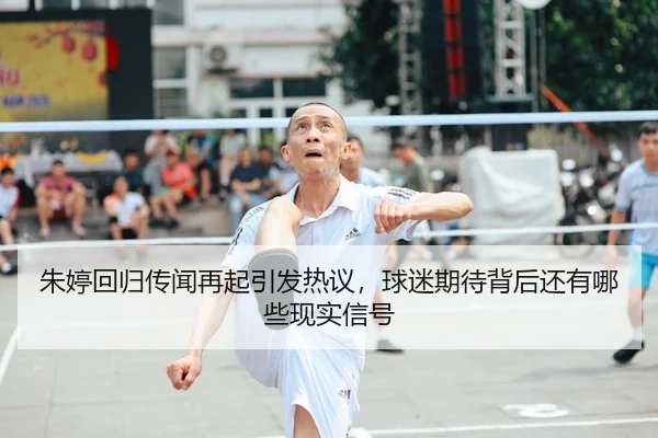 朱婷回归传闻再起引发热议，球迷期待背后还有哪些现实信号