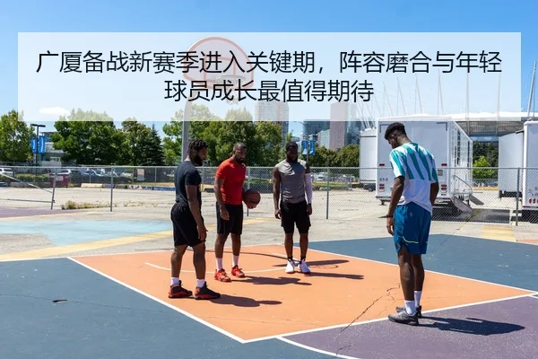 广厦备战新赛季进入关键期，阵容磨合与年轻球员成长最值得期待